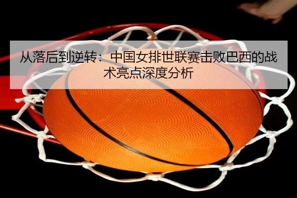 从落后到逆转：中国女排世联赛击败巴西的战术亮点深度分析